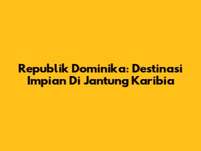 Republik Dominika: Destinasi Impian Di Jantung Karibia