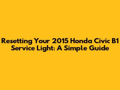 Resetting Your 2015 Honda Civic B1 Service Light: A Simple Guide
