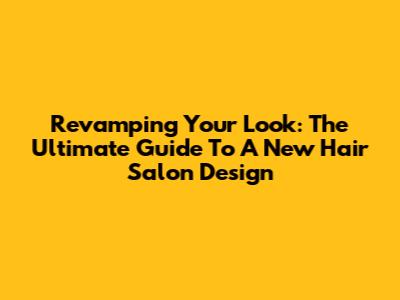 Revamping Your Look: The Ultimate Guide To A New Hair Salon Design
