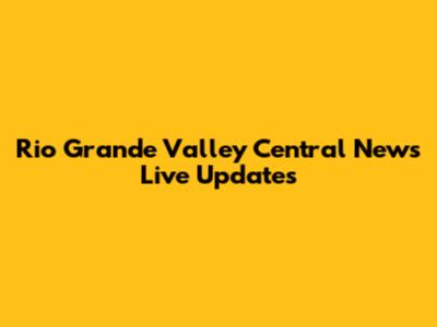 Rio Grande Valley Central News Live Updates