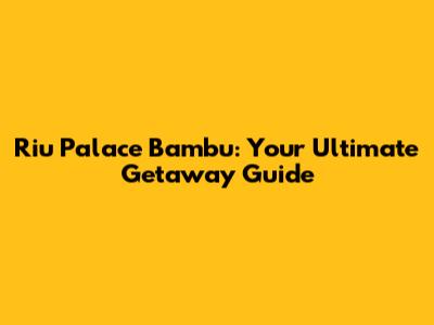 Riu Palace Bambu: Your Ultimate Getaway Guide