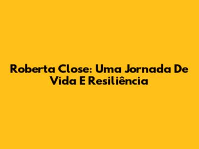 Roberta Close: Uma Jornada De Vida E Resiliência