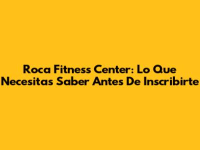 Roca Fitness Center: Lo Que Necesitas Saber Antes De Inscribirte