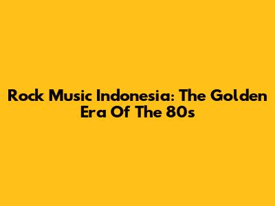 Rock Music Indonesia: The Golden Era Of The 80s