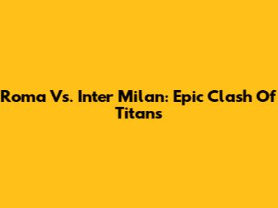 Roma Vs. Inter Milan: Epic Clash Of Titans