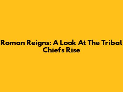 Roman Reigns: A Look At The Tribal Chief's Rise