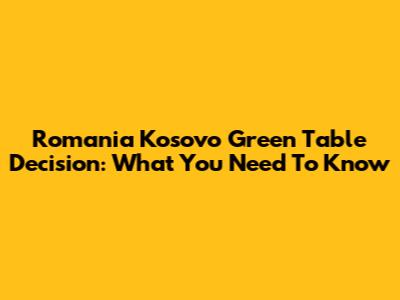 Romania Kosovo Green Table Decision: What You Need To Know