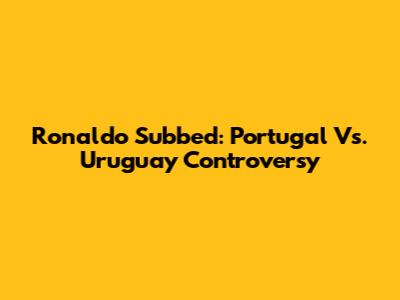 Ronaldo Subbed: Portugal Vs. Uruguay Controversy