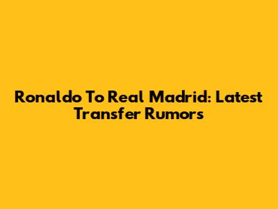 Ronaldo To Real Madrid: Latest Transfer Rumors