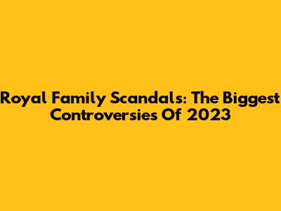 Royal Family Scandals: The Biggest Controversies Of 2023