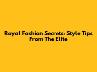Royal Fashion Secrets: Style Tips From The Elite
