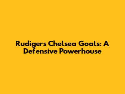 Rudiger's Chelsea Goals: A Defensive Powerhouse