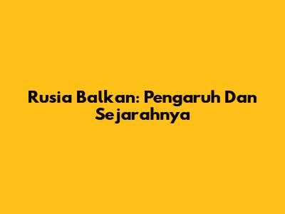 Rusia Balkan: Pengaruh Dan Sejarahnya