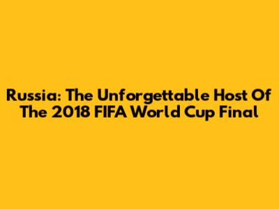 Russia: The Unforgettable Host Of The 2018 FIFA World Cup Final