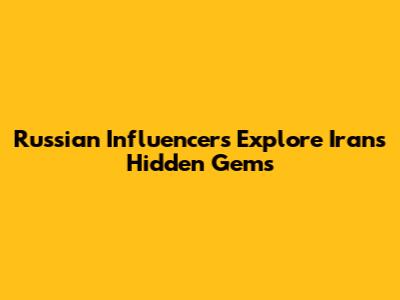 Russian Influencers Explore Iran's Hidden Gems