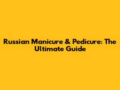 Russian Manicure & Pedicure: The Ultimate Guide