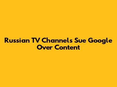 Russian TV Channels Sue Google Over Content