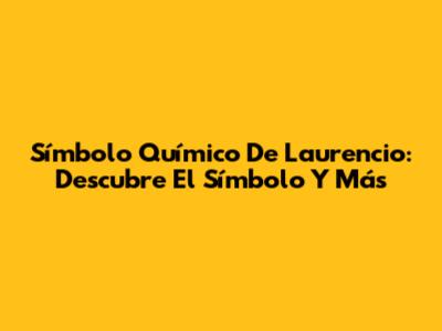 Símbolo Químico De Laurencio: Descubre El Símbolo Y Más