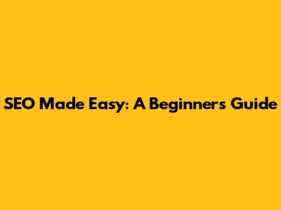 SEO Made Easy: A Beginner's Guide