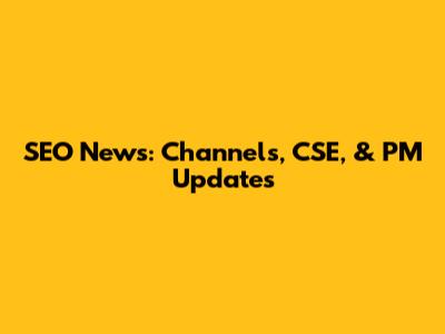 SEO News: Channels, CSE, & PM Updates
