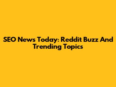 SEO News Today: Reddit Buzz And Trending Topics