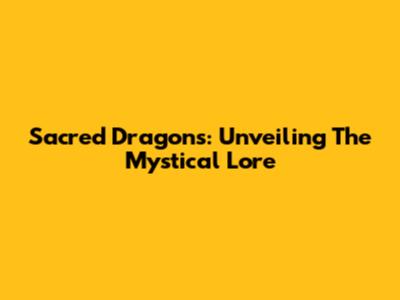 Sacred Dragons: Unveiling The Mystical Lore