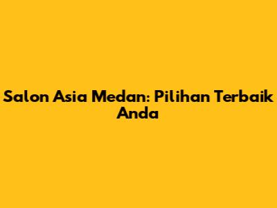 Salon Asia Medan: Pilihan Terbaik Anda