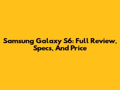 Samsung Galaxy S6: Full Review, Specs, And Price