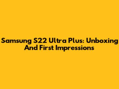 Samsung S22 Ultra Plus: Unboxing And First Impressions