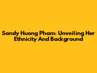 Sandy Huong Pham: Unveiling Her Ethnicity And Background