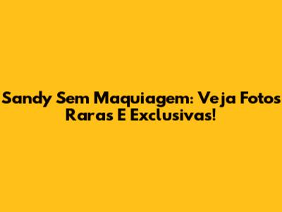 Sandy Sem Maquiagem: Veja Fotos Raras E Exclusivas!