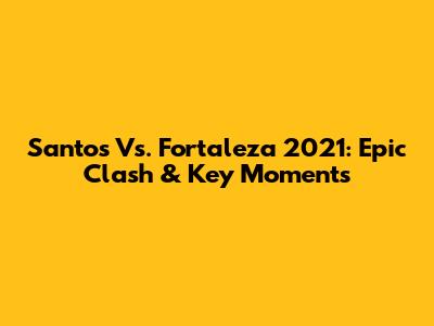 Santos Vs. Fortaleza 2021: Epic Clash & Key Moments