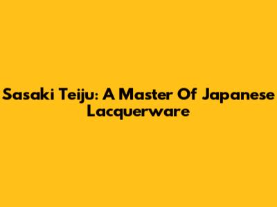 Sasaki Teiju: A Master Of Japanese Lacquerware
