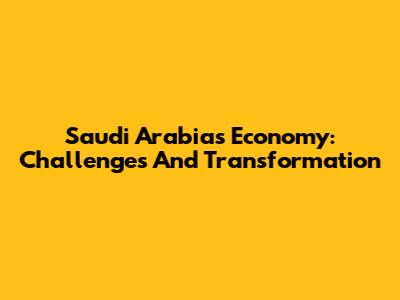 Saudi Arabia's Economy: Challenges And Transformation