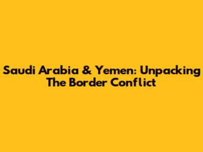 Saudi Arabia & Yemen: Unpacking The Border Conflict