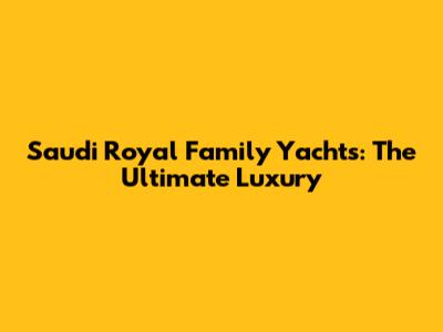 Saudi Royal Family Yachts: The Ultimate Luxury