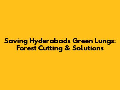 Saving Hyderabad's Green Lungs: Forest Cutting & Solutions