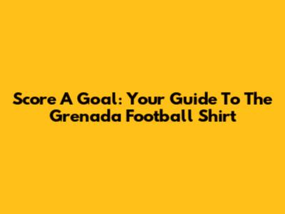Score A Goal: Your Guide To The Grenada Football Shirt