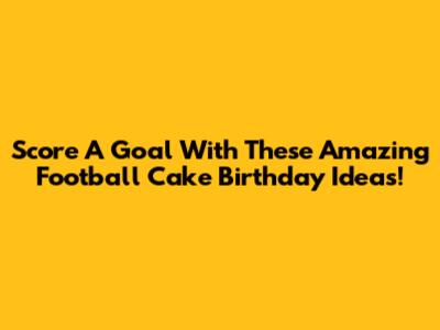 Score A Goal With These Amazing Football Cake Birthday Ideas!