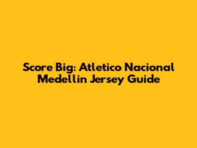 Score Big: Atletico Nacional Medellin Jersey Guide