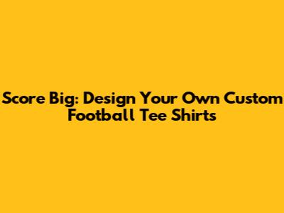 Score Big: Design Your Own Custom Football Tee Shirts