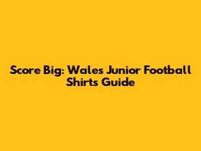 Score Big: Wales Junior Football Shirts Guide