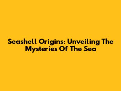 Seashell Origins: Unveiling The Mysteries Of The Sea