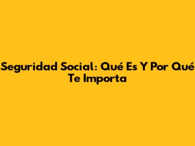 Seguridad Social: Qué Es Y Por Qué Te Importa