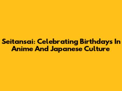 Seitansai: Celebrating Birthdays In Anime And Japanese Culture