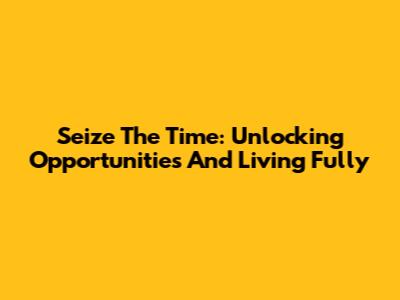 Seize The Time: Unlocking Opportunities And Living Fully