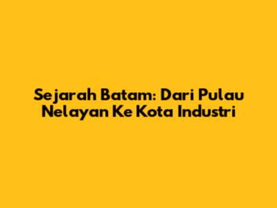Sejarah Batam: Dari Pulau Nelayan Ke Kota Industri