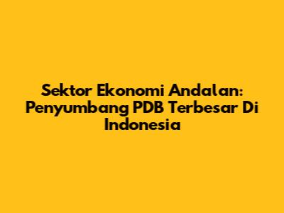 Sektor Ekonomi Andalan: Penyumbang PDB Terbesar Di Indonesia