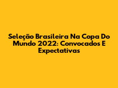 Seleção Brasileira Na Copa Do Mundo 2022: Convocados E Expectativas