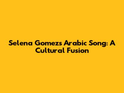 Selena Gomez's Arabic Song: A Cultural Fusion